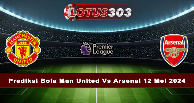 Prediksi Bola Man United Vs Arsenal 12 Mei 2024